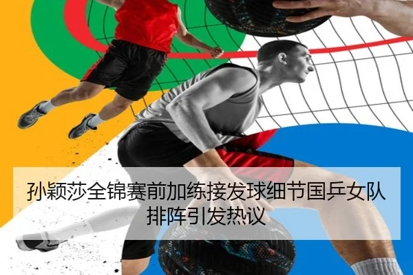 孙颖莎全锦赛前加练接发球细节国乒女队排阵引发热议