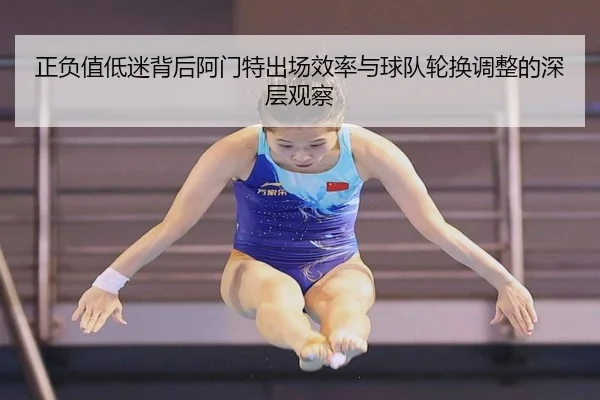 正负值低迷背后阿门特出场效率与球队轮换调整的深层观察