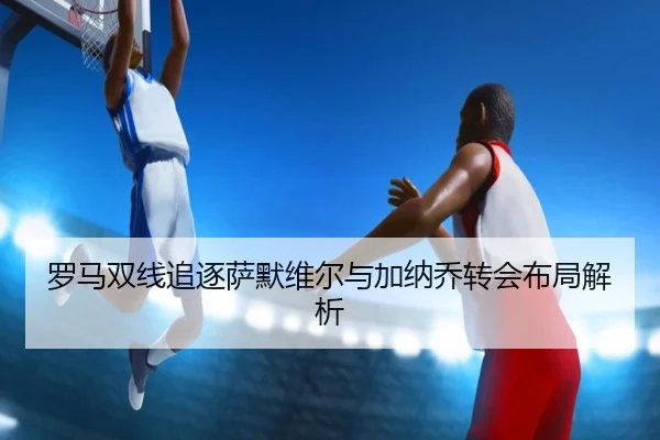罗马双线追逐萨默维尔与加纳乔转会布局解析