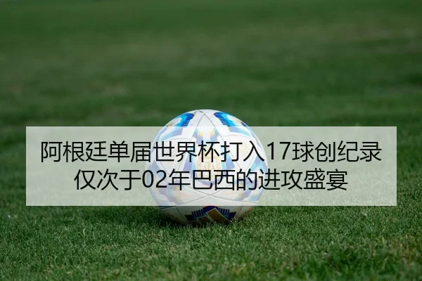 阿根廷单届世界杯打入17球创纪录 仅次于02年巴西的进攻盛宴