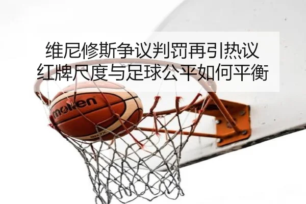 维尼修斯争议判罚再引热议 红牌尺度与足球公平如何平衡